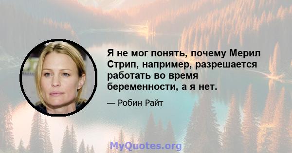 Я не мог понять, почему Мерил Стрип, например, разрешается работать во время беременности, а я нет.