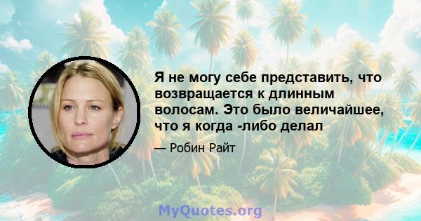 Я не могу себе представить, что возвращается к длинным волосам. Это было величайшее, что я когда -либо делал