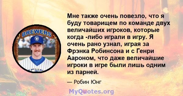 Мне также очень повезло, что я буду товарищем по команде двух величайших игроков, которые когда -либо играли в игру. Я очень рано узнал, играя за Фрэнка Робинсона и с Генри Аароном, что даже величайшие игроки в игре