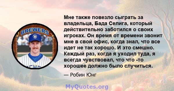 Мне также повезло сыграть за владельца, Бада Селига, который действительно заботился о своих игроках. Он время от времени звонит мне в свой офис, когда знал, что все идет не так хорошо. И это смешно. Каждый раз, когда я 