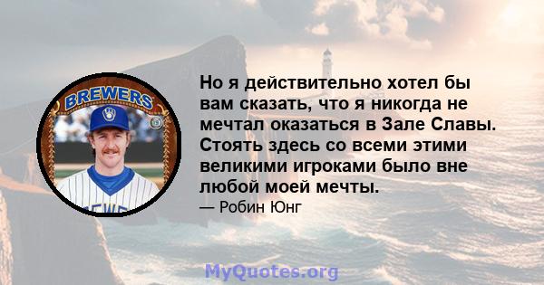 Но я действительно хотел бы вам сказать, что я никогда не мечтал оказаться в Зале Славы. Стоять здесь со всеми этими великими игроками было вне любой моей мечты.