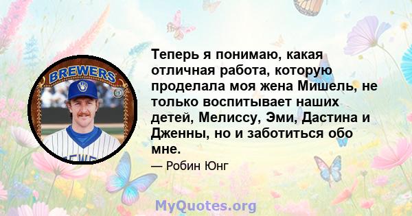 Теперь я понимаю, какая отличная работа, которую проделала моя жена Мишель, не только воспитывает наших детей, Мелиссу, Эми, Дастина и Дженны, но и заботиться обо мне.