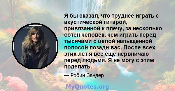 Я бы сказал, что труднее играть с акустической гитарой, привязанной к плечу, за несколько сотен человек, чем играть перед тысячами с целой напыщенной полосой позади вас. После всех этих лет я все еще нервничаю перед