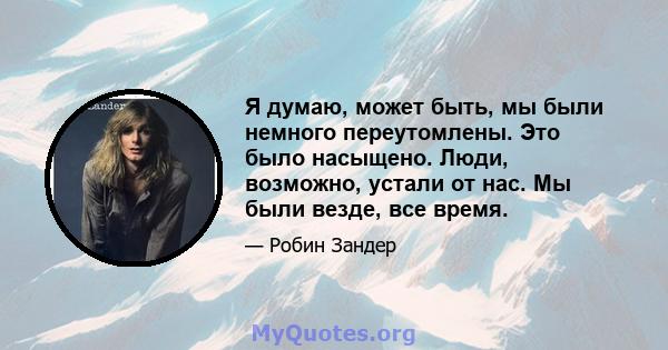 Я думаю, может быть, мы были немного переутомлены. Это было насыщено. Люди, возможно, устали от нас. Мы были везде, все время.