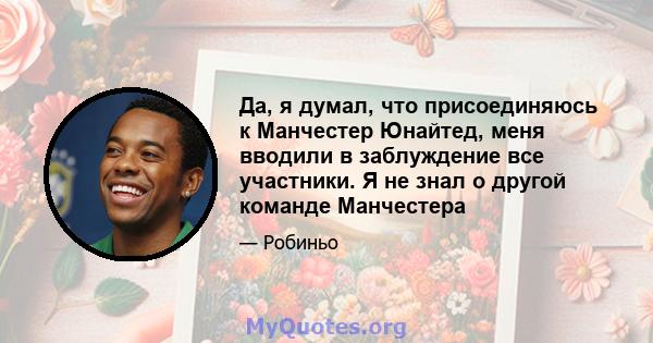 Да, я думал, что присоединяюсь к Манчестер Юнайтед, меня вводили в заблуждение все участники. Я не знал о другой команде Манчестера