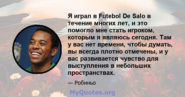 Я играл в Futebol De Salo в течение многих лет, и это помогло мне стать игроком, которым я являюсь сегодня. Там у вас нет времени, чтобы думать, вы всегда плотно отмечены, и у вас развивается чувство для выступления в