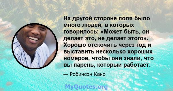 На другой стороне поля было много людей, в которых говорилось: «Может быть, он делает это, не делает этого». Хорошо отскочить через год и выставить несколько хороших номеров, чтобы они знали, что вы парень, который