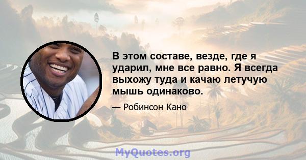 В этом составе, везде, где я ударил, мне все равно. Я всегда выхожу туда и качаю летучую мышь одинаково.