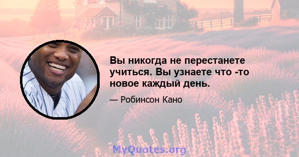 Вы никогда не перестанете учиться. Вы узнаете что -то новое каждый день.