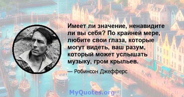 Имеет ли значение, ненавидите ли вы себя? По крайней мере, любите свои глаза, которые могут видеть, ваш разум, который может услышать музыку, гром крыльев.