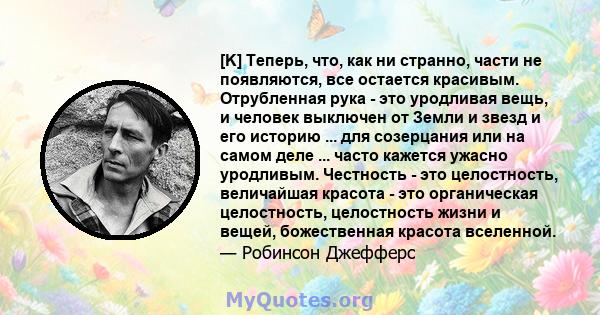 [K] Теперь, что, как ни странно, части не появляются, все остается красивым. Отрубленная рука - это уродливая вещь, и человек выключен от Земли и звезд и его историю ... для созерцания или на самом деле ... часто