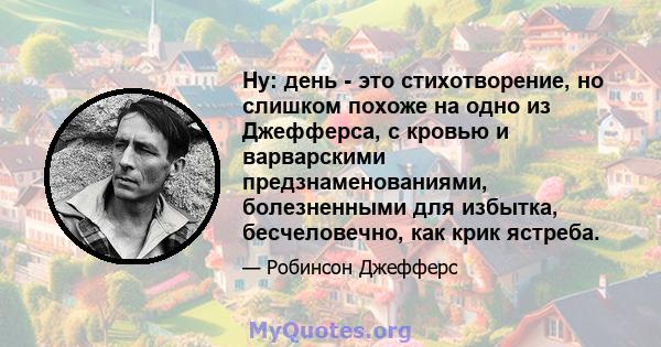 Ну: день - это стихотворение, но слишком похоже на одно из Джефферса, с кровью и варварскими предзнаменованиями, болезненными для избытка, бесчеловечно, как крик ястреба.