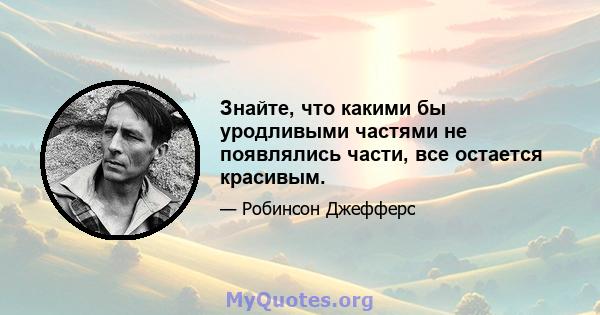 Знайте, что какими бы уродливыми частями не появлялись части, все остается красивым.