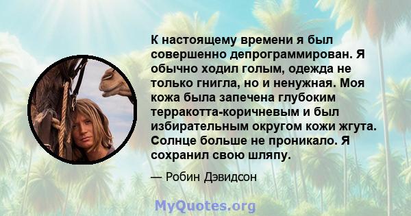 К настоящему времени я был совершенно депрограммирован. Я обычно ходил голым, одежда не только гнигла, но и ненужная. Моя кожа была запечена глубоким терракотта-коричневым и был избирательным округом кожи жгута. Солнце