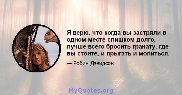 Я верю, что когда вы застряли в одном месте слишком долго, лучше всего бросить гранату, где вы стоите, и прыгать и молиться.