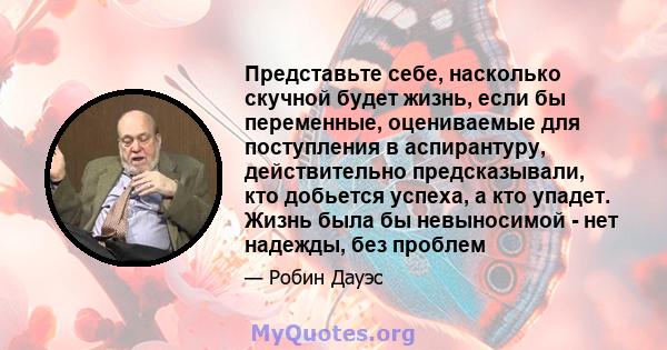 Представьте себе, насколько скучной будет жизнь, если бы переменные, оцениваемые для поступления в аспирантуру, действительно предсказывали, кто добьется успеха, а кто упадет. Жизнь была бы невыносимой - нет надежды,