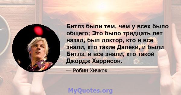 Битлз были тем, чем у всех было общего; Это было тридцать лет назад, был доктор, кто и все знали, кто такие Далеки, и были Битлз, и все знали, кто такой Джордж Харрисон.