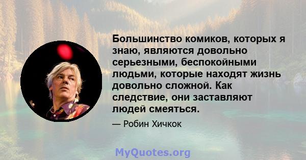 Большинство комиков, которых я знаю, являются довольно серьезными, беспокойными людьми, которые находят жизнь довольно сложной. Как следствие, они заставляют людей смеяться.