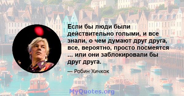 Если бы люди были действительно голыми, и все знали, о чем думают друг друга, все, вероятно, просто посмеятся ... или они заблокировали бы друг друга.