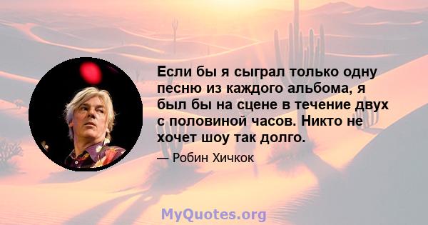 Если бы я сыграл только одну песню из каждого альбома, я был бы на сцене в течение двух с половиной часов. Никто не хочет шоу так долго.