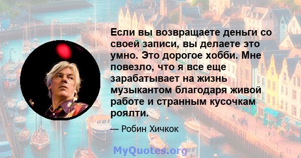 Если вы возвращаете деньги со своей записи, вы делаете это умно. Это дорогое хобби. Мне повезло, что я все еще зарабатывает на жизнь музыкантом благодаря живой работе и странным кусочкам роялти.