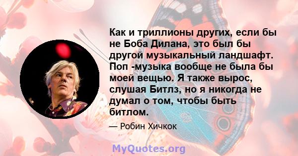 Как и триллионы других, если бы не Боба Дилана, это был бы другой музыкальный ландшафт. Поп -музыка вообще не была бы моей вещью. Я также вырос, слушая Битлз, но я никогда не думал о том, чтобы быть битлом.