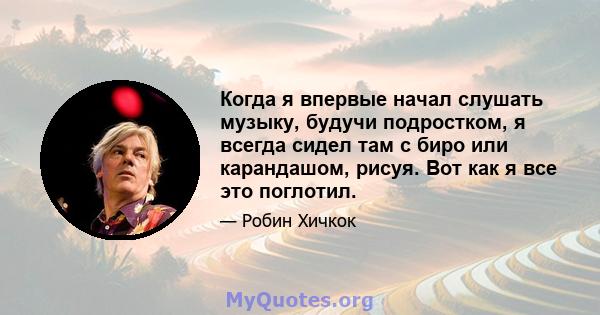 Когда я впервые начал слушать музыку, будучи подростком, я всегда сидел там с биро или карандашом, рисуя. Вот как я все это поглотил.