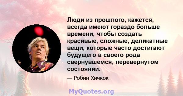 Люди из прошлого, кажется, всегда имеют гораздо больше времени, чтобы создать красивые, сложные, деликатные вещи, которые часто достигают будущего в своего рода свернувшемся, перевернутом состоянии.