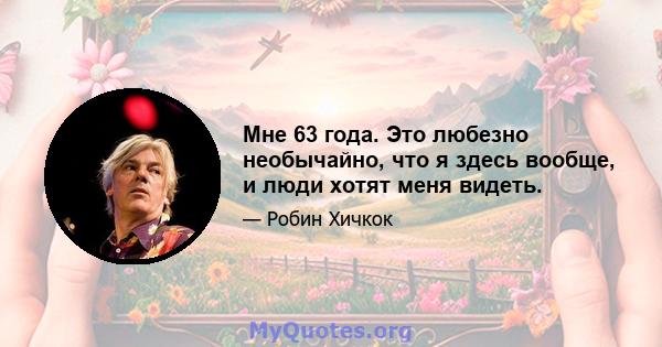 Мне 63 года. Это любезно необычайно, что я здесь вообще, и люди хотят меня видеть.