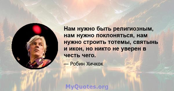 Нам нужно быть религиозным, нам нужно поклоняться, нам нужно строить тотемы, святынь и икон, но никто не уверен в честь чего.