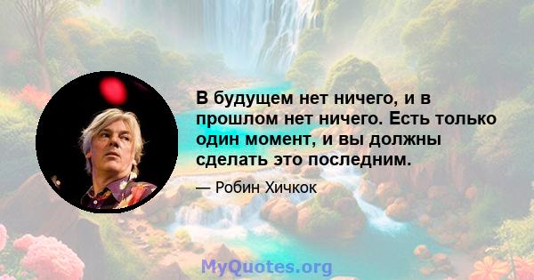 В будущем нет ничего, и в прошлом нет ничего. Есть только один момент, и вы должны сделать это последним.