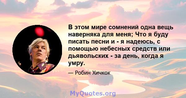 В этом мире сомнений одна вещь наверняка для меня; Что я буду писать песни и - я надеюсь, с помощью небесных средств или дьявольских - за день, когда я умру.