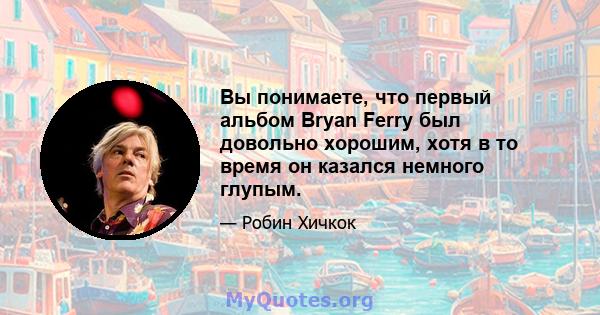 Вы понимаете, что первый альбом Bryan Ferry был довольно хорошим, хотя в то время он казался немного глупым.