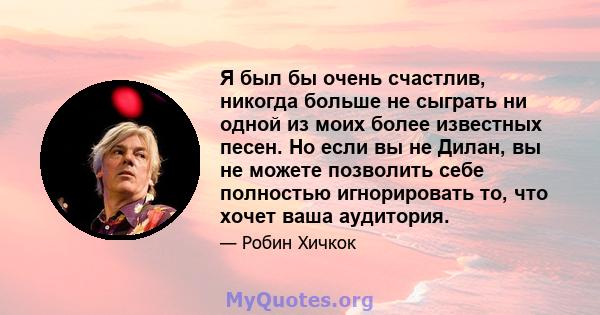 Я был бы очень счастлив, никогда больше не сыграть ни одной из моих более известных песен. Но если вы не Дилан, вы не можете позволить себе полностью игнорировать то, что хочет ваша аудитория.