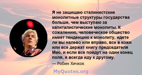 Я не защищаю сталинистские монолитные структуры государства больше, чем выступаю за капиталистические монолиты. К сожалению, человеческое общество имеет тенденцию к монолиту, идете ли вы налево или вправо, все в кожи