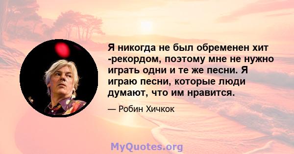 Я никогда не был обременен хит -рекордом, поэтому мне не нужно играть одни и те же песни. Я играю песни, которые люди думают, что им нравится.