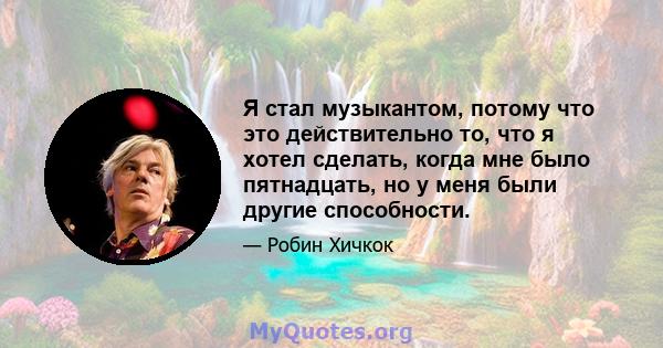 Я стал музыкантом, потому что это действительно то, что я хотел сделать, когда мне было пятнадцать, но у меня были другие способности.