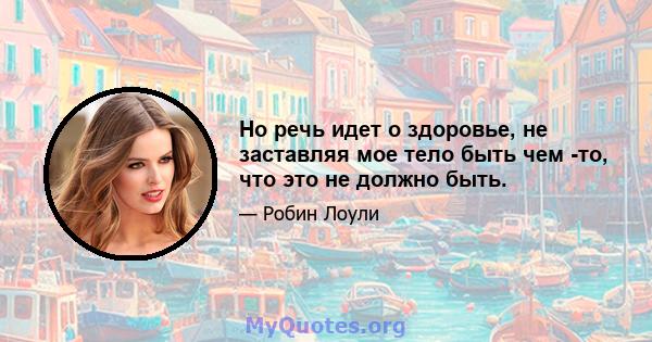 Но речь идет о здоровье, не заставляя мое тело быть чем -то, что это не должно быть.