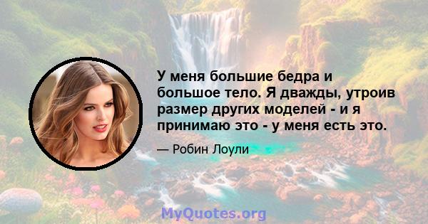 У меня большие бедра и большое тело. Я дважды, утроив размер других моделей - и я принимаю это - у меня есть это.