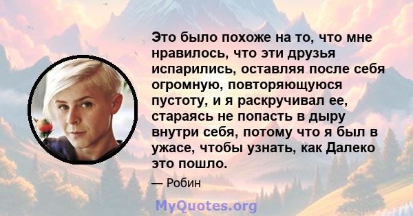 Это было похоже на то, что мне нравилось, что эти друзья испарились, оставляя после себя огромную, повторяющуюся пустоту, и я раскручивал ее, стараясь не попасть в дыру внутри себя, потому что я был в ужасе, чтобы