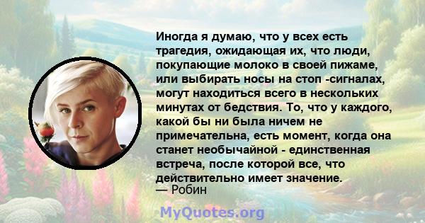 Иногда я думаю, что у всех есть трагедия, ожидающая их, что люди, покупающие молоко в своей пижаме, или выбирать носы на стоп -сигналах, могут находиться всего в нескольких минутах от бедствия. То, что у каждого, какой