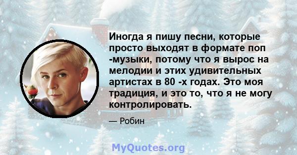 Иногда я пишу песни, которые просто выходят в формате поп -музыки, потому что я вырос на мелодии и этих удивительных артистах в 80 -х годах. Это моя традиция, и это то, что я не могу контролировать.