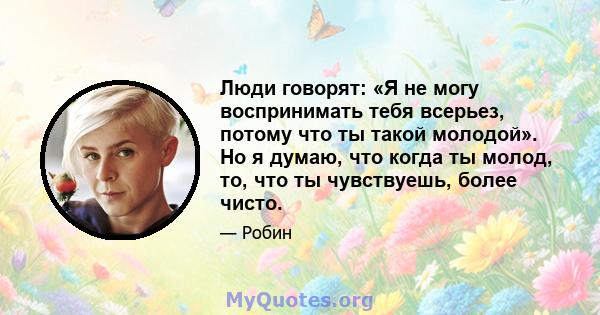 Люди говорят: «Я не могу воспринимать тебя всерьез, потому что ты такой молодой». Но я думаю, что когда ты молод, то, что ты чувствуешь, более чисто.