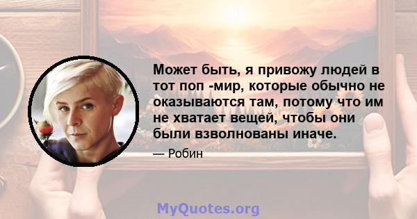 Может быть, я привожу людей в тот поп -мир, которые обычно не оказываются там, потому что им не хватает вещей, чтобы они были взволнованы иначе.