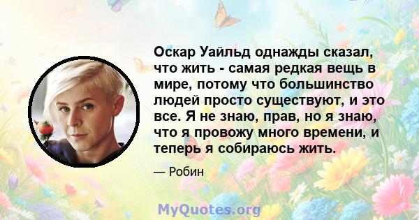 Оскар Уайльд однажды сказал, что жить - самая редкая вещь в мире, потому что большинство людей просто существуют, и это все. Я не знаю, прав, но я знаю, что я провожу много времени, и теперь я собираюсь жить.