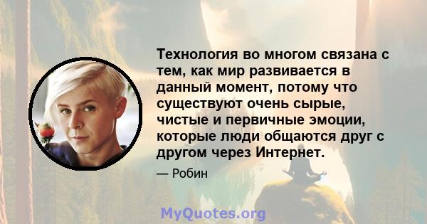 Технология во многом связана с тем, как мир развивается в данный момент, потому что существуют очень сырые, чистые и первичные эмоции, которые люди общаются друг с другом через Интернет.