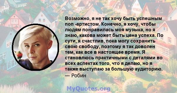 Возможно, я не так хочу быть успешным поп -артистом. Конечно, я хочу, чтобы людям понравилась моя музыка, но я знаю, какова может быть цена успеха. По сути, я счастлив, пока могу сохранить свою свободу, поэтому я так