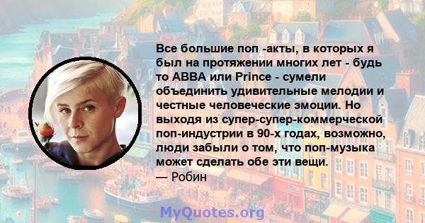 Все большие поп -акты, в которых я был на протяжении многих лет - будь то ABBA или Prince - сумели объединить удивительные мелодии и честные человеческие эмоции. Но выходя из супер-супер-коммерческой поп-индустрии в