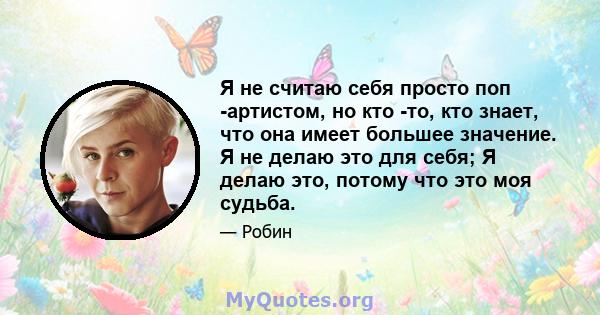 Я не считаю себя просто поп -артистом, но кто -то, кто знает, что она имеет большее значение. Я не делаю это для себя; Я делаю это, потому что это моя судьба.