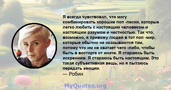 Я всегда чувствовал, что могу комбинировать хорошие поп -песни, которые легко любить с настоящим человеком и настоящим разумом и честностью. Так что, возможно, я привожу людей в тот поп -мир, которые обычно не